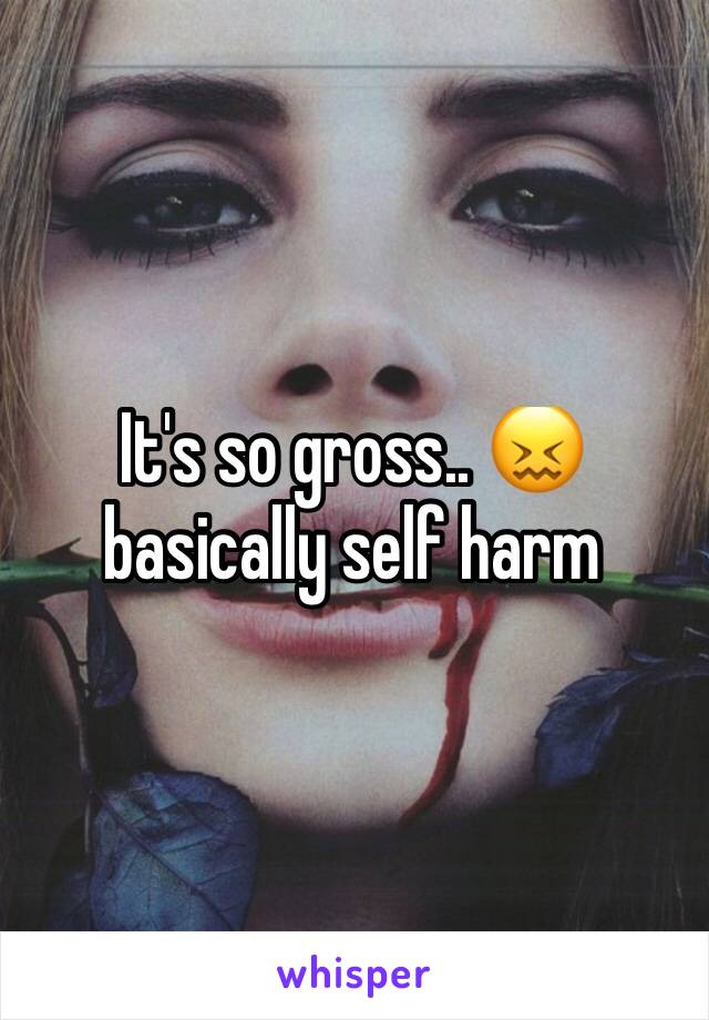 It's so gross.. 😖 basically self harm