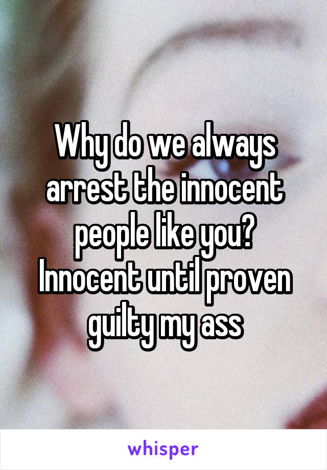 Why do we always arrest the innocent people like you? Innocent until proven guilty my ass