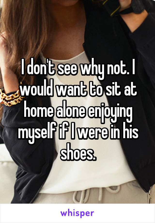 I don't see why not. I would want to sit at home alone enjoying myself if I were in his shoes.