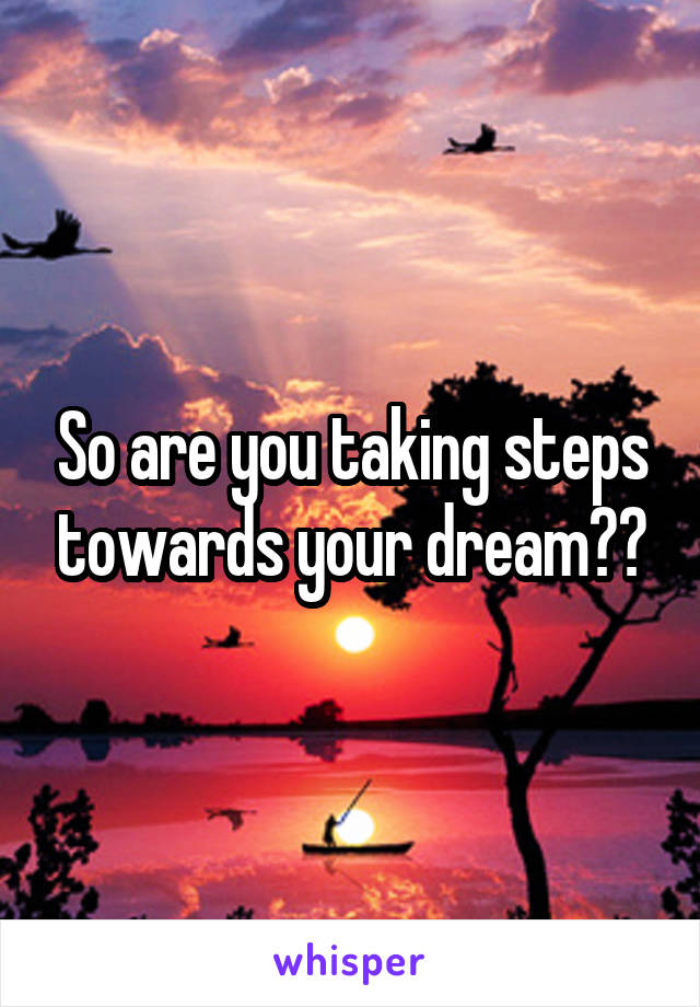 So are you taking steps towards your dream??