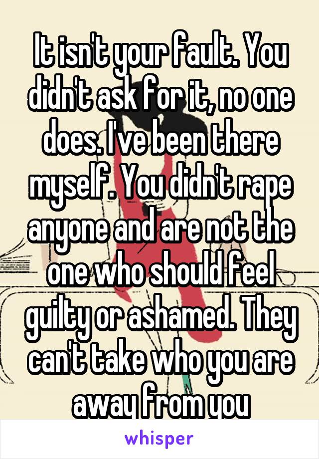 It isn't your fault. You didn't ask for it, no one does. I've been there myself. You didn't rape anyone and are not the one who should feel guilty or ashamed. They can't take who you are away from you