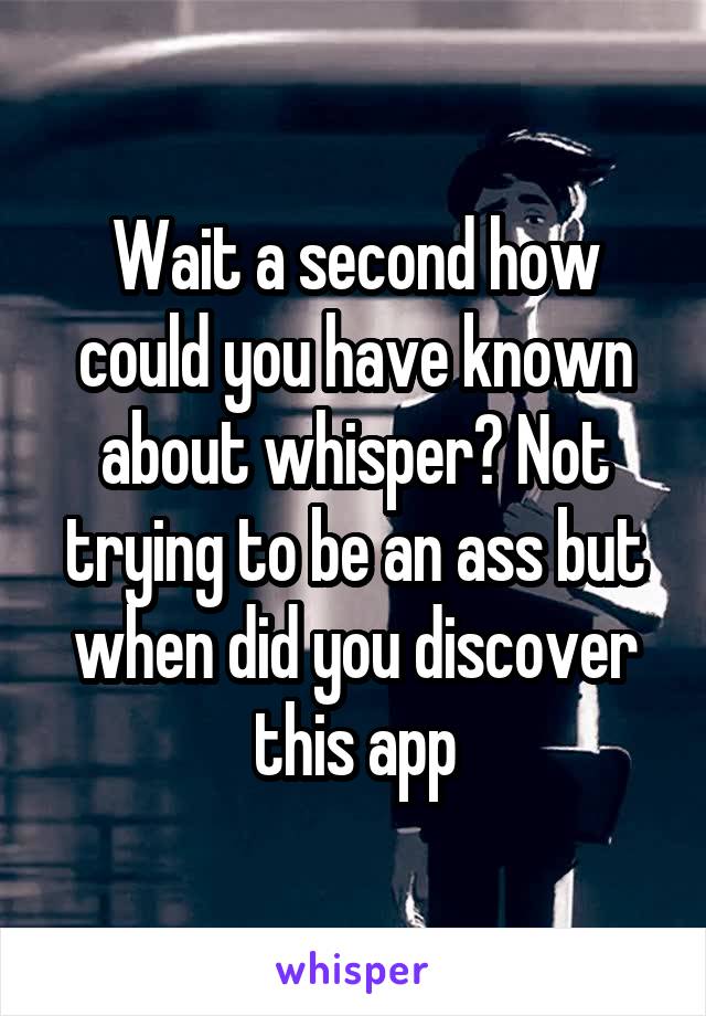 Wait a second how could you have known about whisper? Not trying to be an ass but when did you discover this app