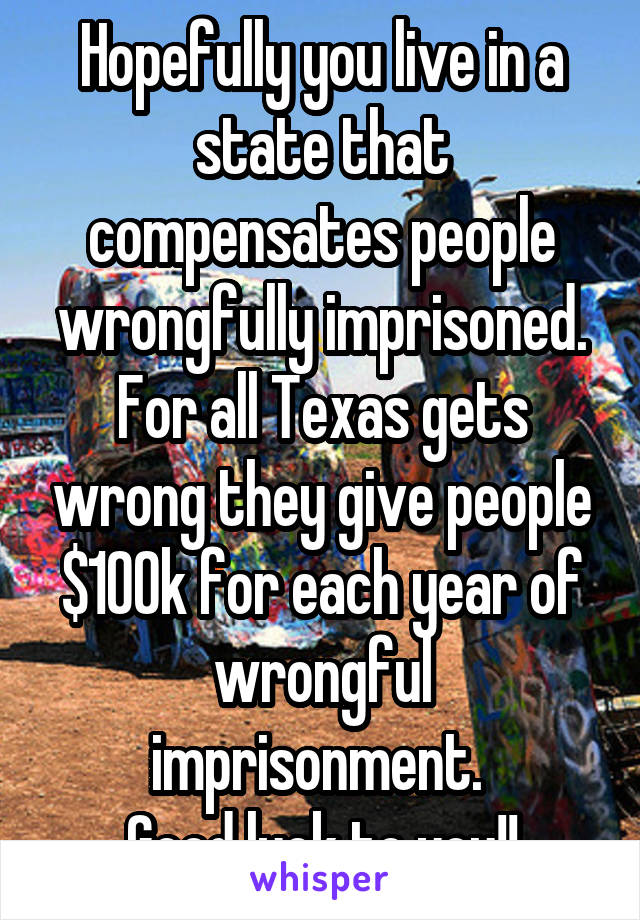 Hopefully you live in a state that compensates people wrongfully imprisoned. For all Texas gets wrong they give people $100k for each year of wrongful imprisonment. 
Good luck to you!!