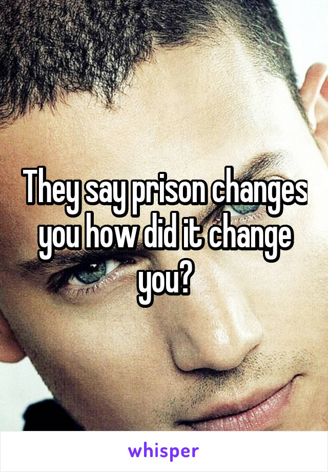 They say prison changes you how did it change you?