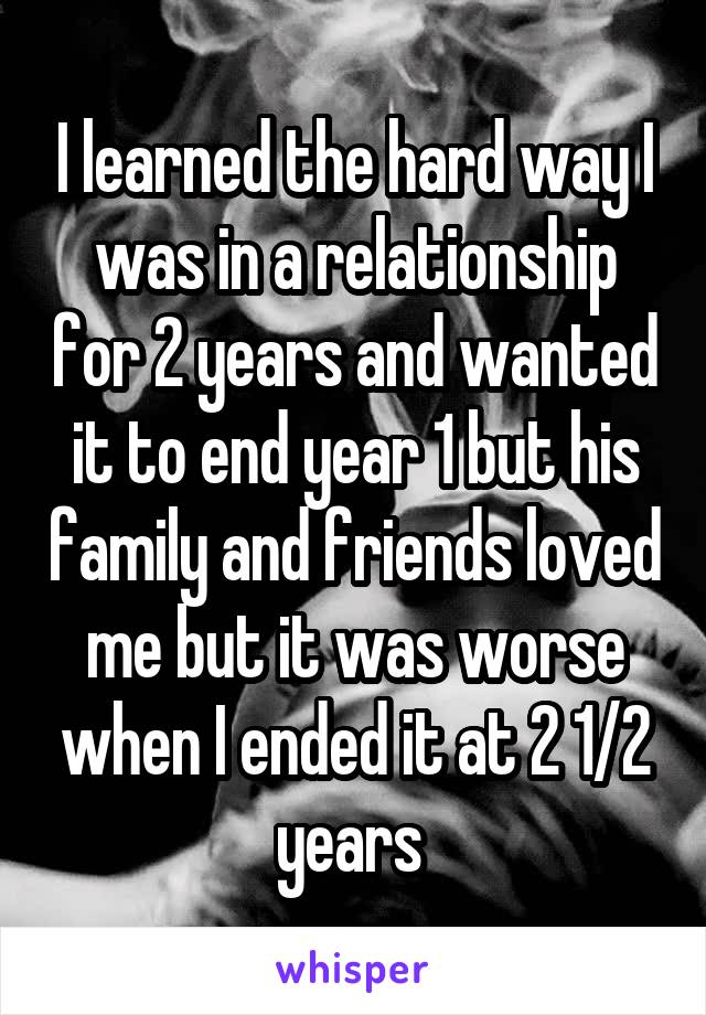 I learned the hard way I was in a relationship for 2 years and wanted it to end year 1 but his family and friends loved me but it was worse when I ended it at 2 1/2 years 