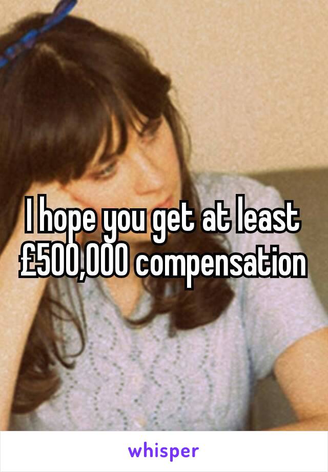 I hope you get at least £500,000 compensation