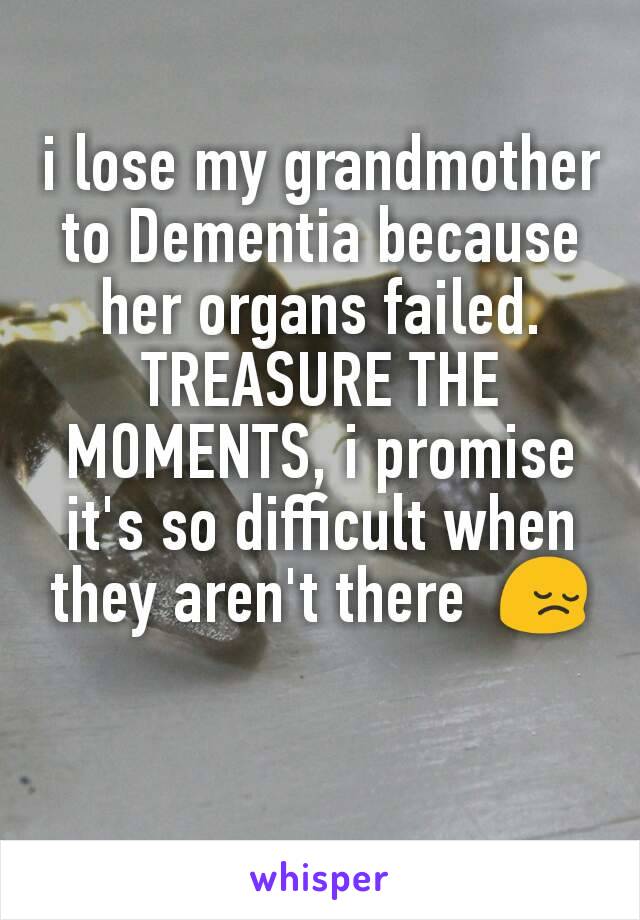 i lose my grandmother to Dementia because her organs failed. TREASURE THE MOMENTS, i promise it's so difficult when they aren't there  😔