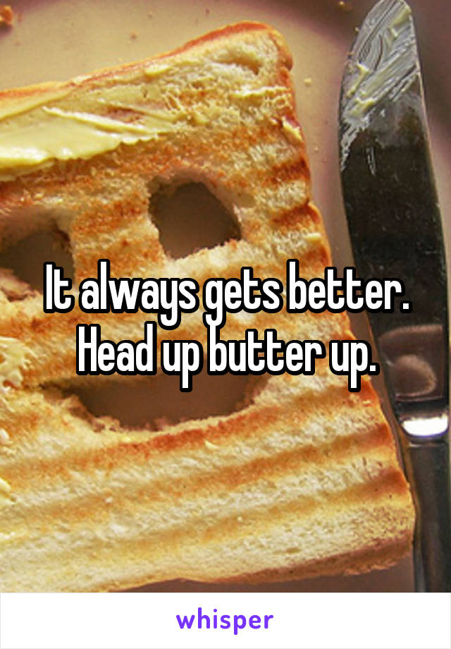 It always gets better. Head up butter up.