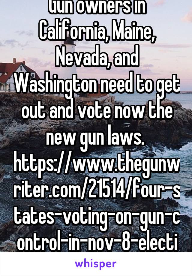 Gun owners in California, Maine, Nevada, and Washington need to get out and vote now the new gun laws. 
https://www.thegunwriter.com/21514/four-states-voting-on-gun-control-in-nov-8-election/