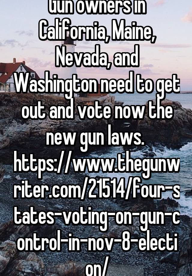 Gun owners in California, Maine, Nevada, and Washington need to get out and vote now the new gun laws. 
https://www.thegunwriter.com/21514/four-states-voting-on-gun-control-in-nov-8-election/