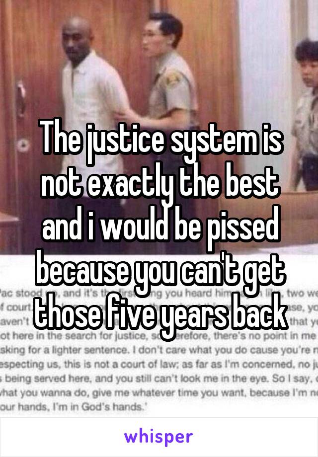 The justice system is not exactly the best and i would be pissed because you can't get those five years back