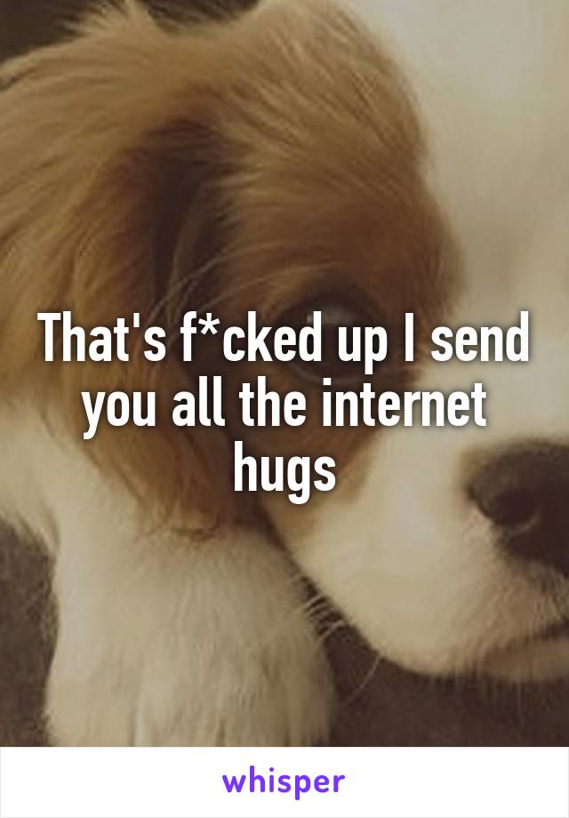 That's f*cked up I send you all the internet hugs
