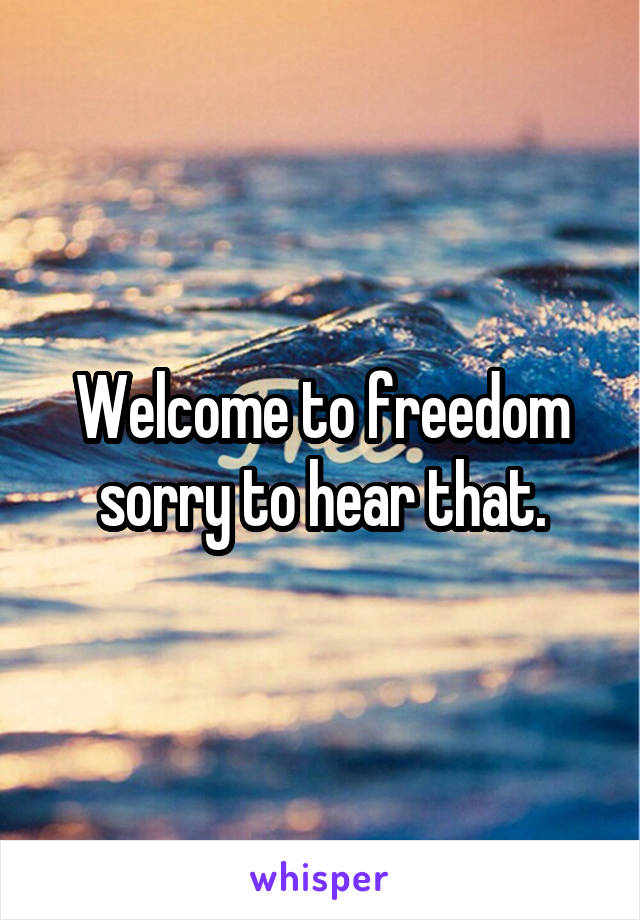 Welcome to freedom sorry to hear that.