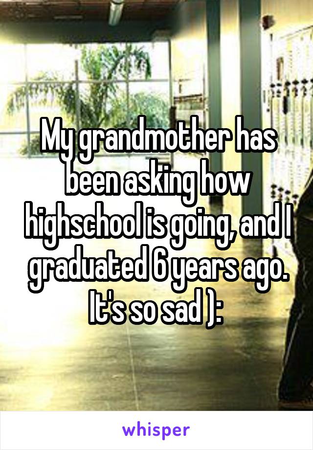 My grandmother has been asking how highschool is going, and I graduated 6 years ago. It's so sad ): 