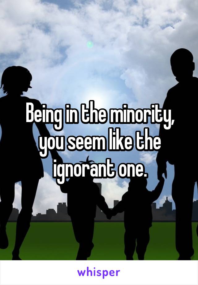 Being in the minority, you seem like the ignorant one.