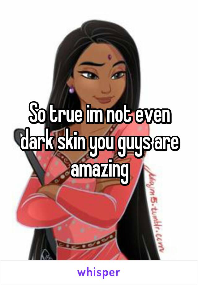 So true im not even dark skin you guys are amazing
