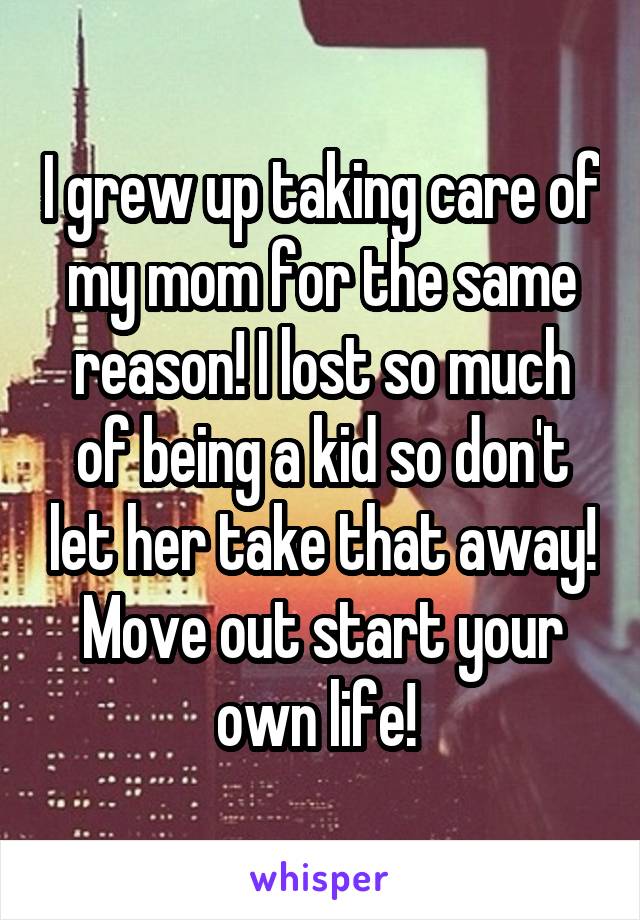I grew up taking care of my mom for the same reason! I lost so much of being a kid so don't let her take that away! Move out start your own life! 