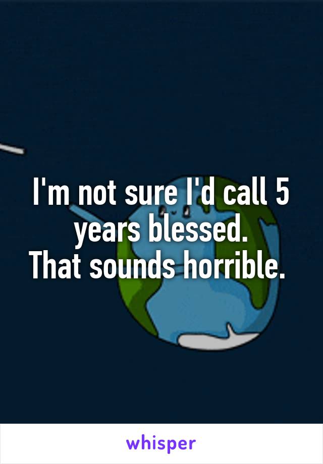 I'm not sure I'd call 5 years blessed.
That sounds horrible. 