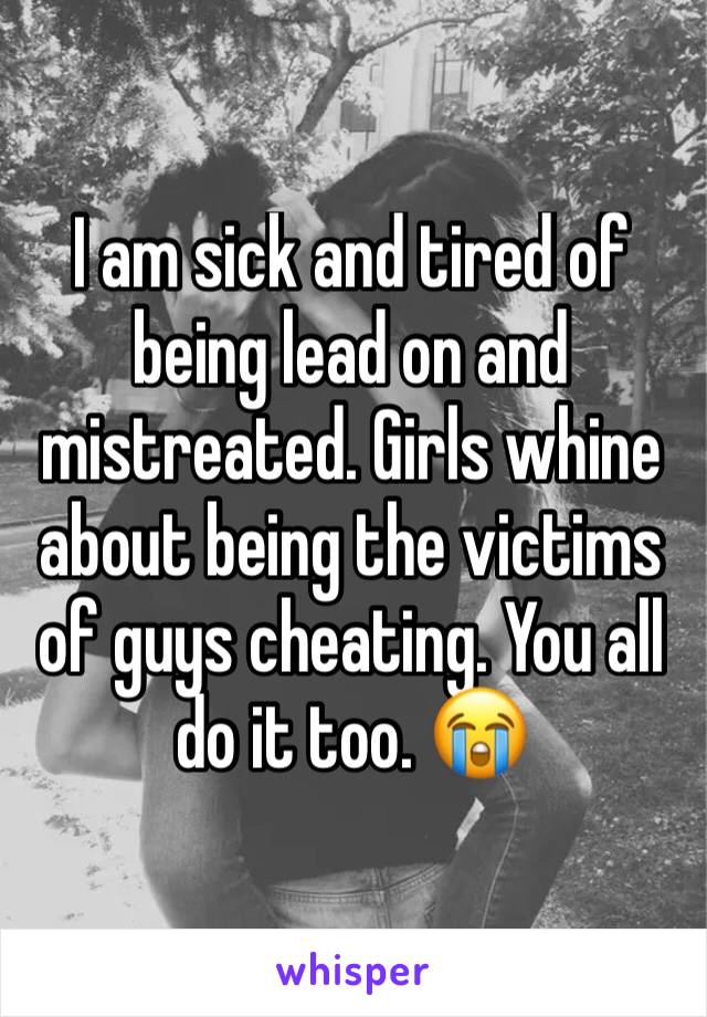I am sick and tired of being lead on and mistreated. Girls whine about being the victims of guys cheating. You all do it too. 😭