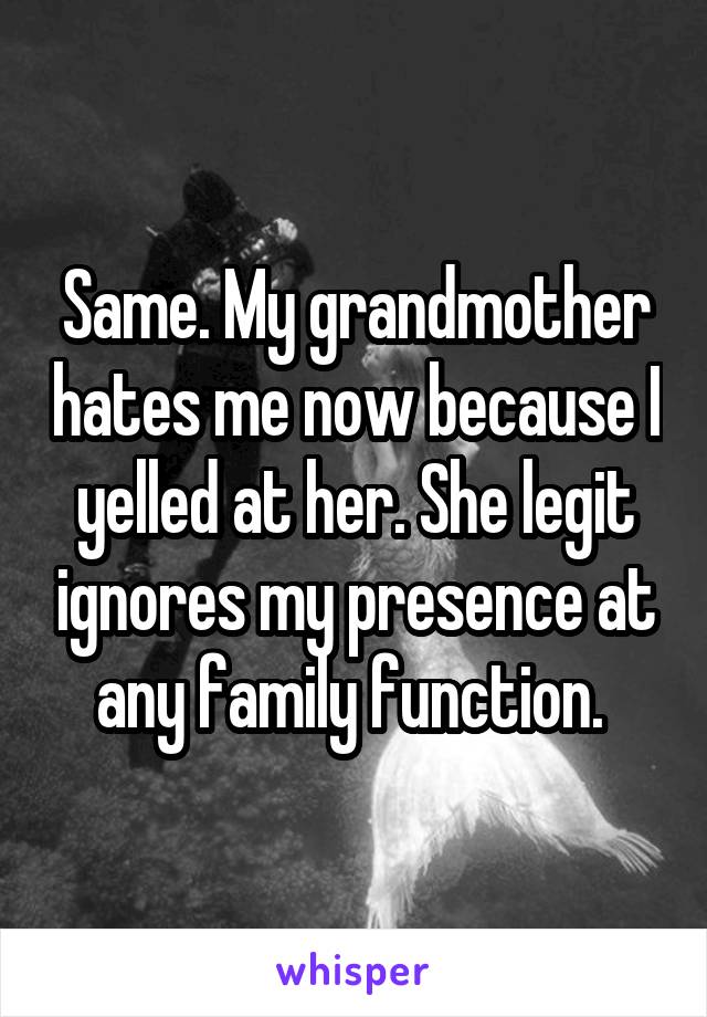 Same. My grandmother hates me now because I yelled at her. She legit ignores my presence at any family function. 
