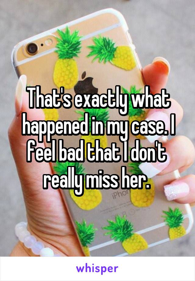 That's exactly what happened in my case. I feel bad that I don't  really miss her. 