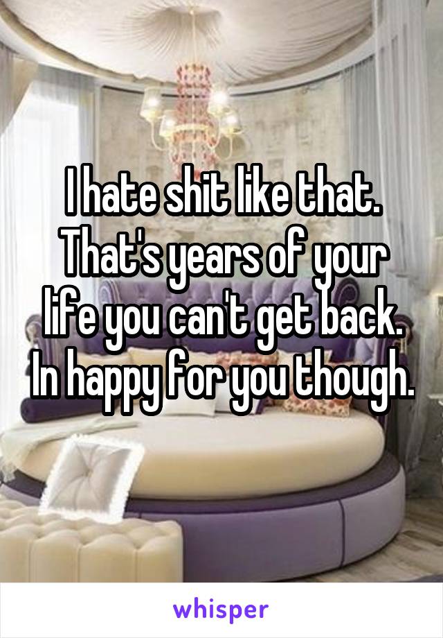 I hate shit like that. That's years of your life you can't get back. In happy for you though. 