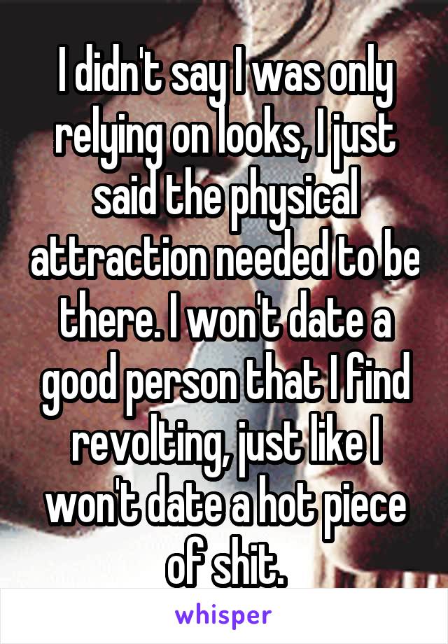 I didn't say I was only relying on looks, I just said the physical attraction needed to be there. I won't date a good person that I find revolting, just like I won't date a hot piece of shit.