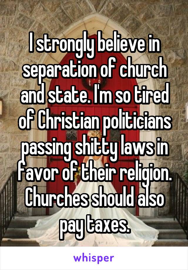 I strongly believe in separation of church and state. I'm so tired of Christian politicians passing shitty laws in favor of their religion. Churches should also pay taxes.