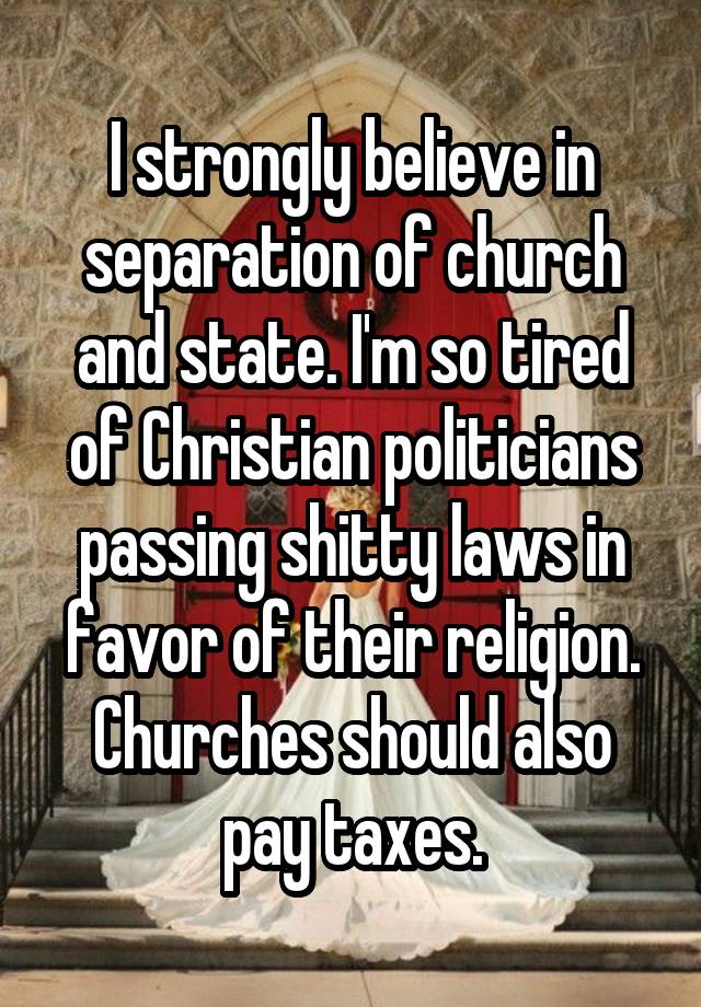 I strongly believe in separation of church and state. I'm so tired of Christian politicians passing shitty laws in favor of their religion. Churches should also pay taxes.