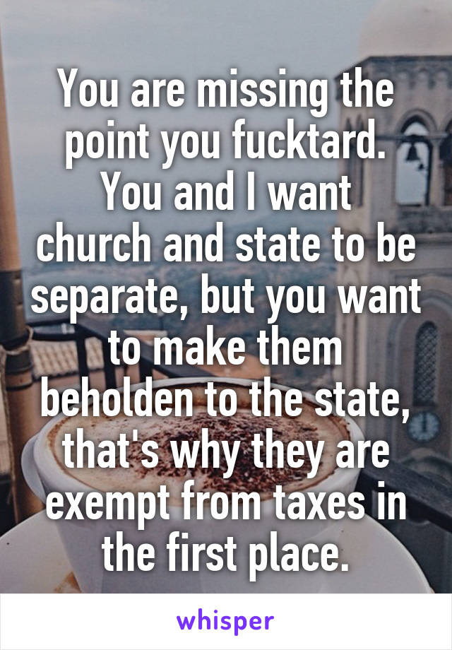 You are missing the point you fucktard.
You and I want church and state to be separate, but you want to make them beholden to the state, that's why they are exempt from taxes in the first place.