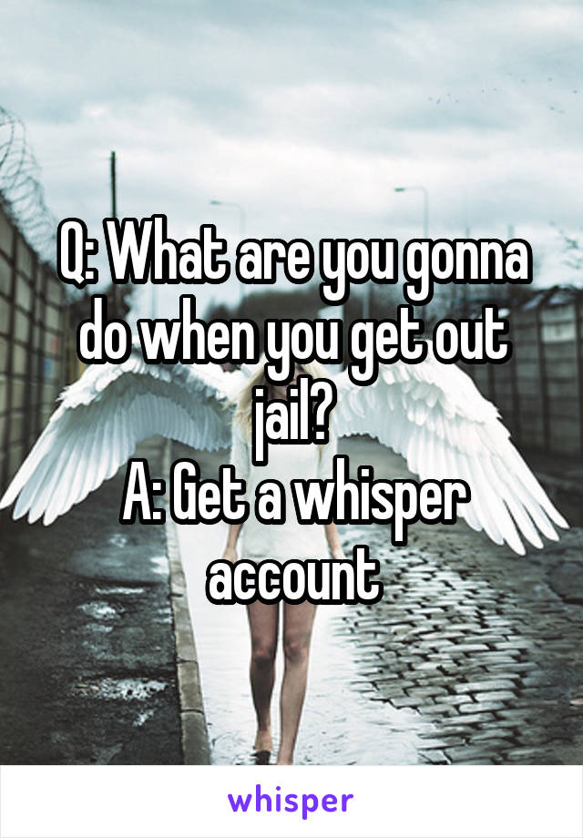 Q: What are you gonna do when you get out jail?
A: Get a whisper account