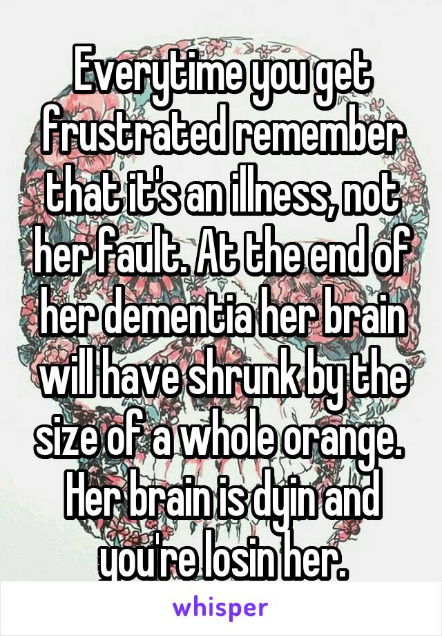 Everytime you get frustrated remember that it's an illness, not her fault. At the end of her dementia her brain will have shrunk by the size of a whole orange. 
Her brain is dyin and you're losin her.