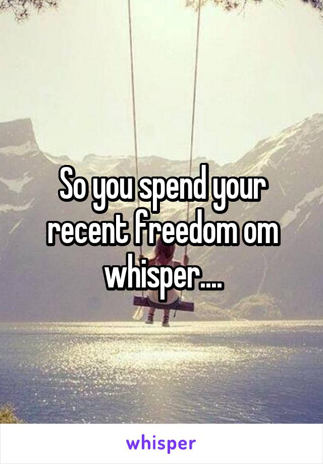 So you spend your recent freedom om whisper....