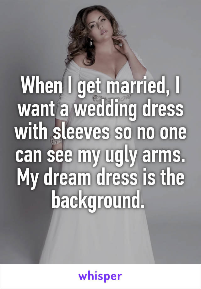 When I get married, I want a wedding dress with sleeves so no one can see my ugly arms. My dream dress is the background. 