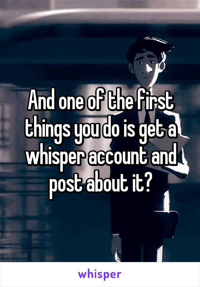 And one of the first things you do is get a whisper account and post about it?