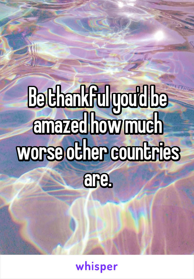 Be thankful you'd be amazed how much worse other countries are.