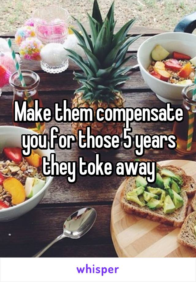 Make them compensate you for those 5 years they toke away