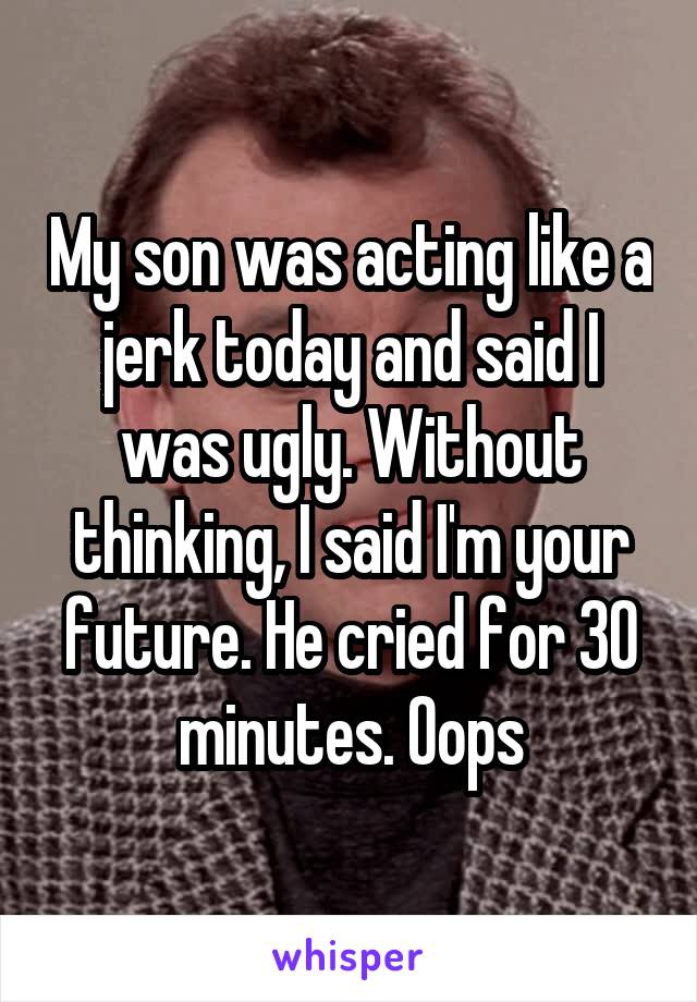 My son was acting like a jerk today and said I was ugly. Without thinking, I said I'm your future. He cried for 30 minutes. Oops