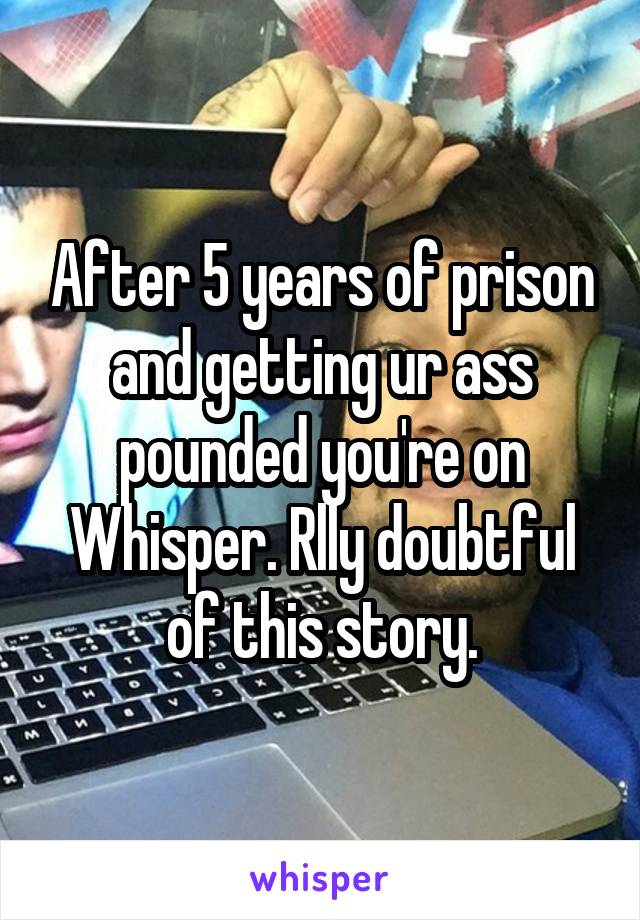 After 5 years of prison and getting ur ass pounded you're on Whisper. Rlly doubtful of this story.