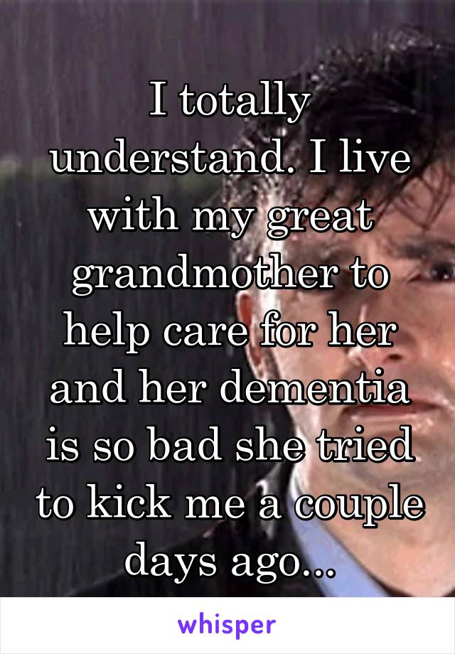 I totally understand. I live with my great grandmother to help care for her and her dementia is so bad she tried to kick me a couple days ago...