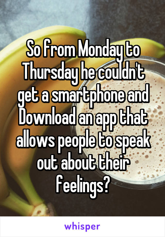 So from Monday to Thursday he couldn't get a smartphone and Download an app that allows people to speak out about their feelings?