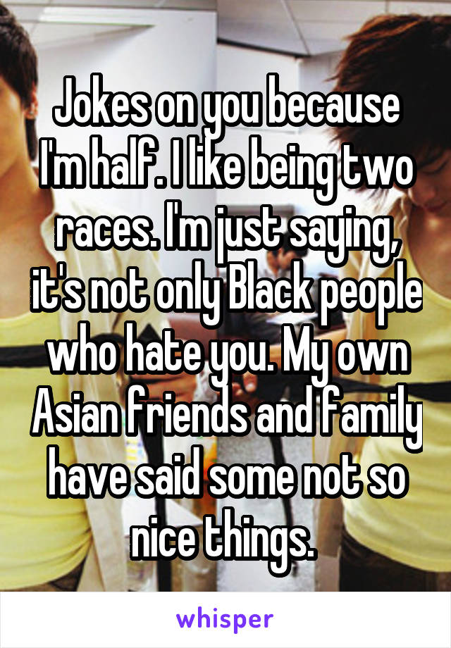 Jokes on you because I'm half. I like being two races. I'm just saying, it's not only Black people who hate you. My own Asian friends and family have said some not so nice things. 