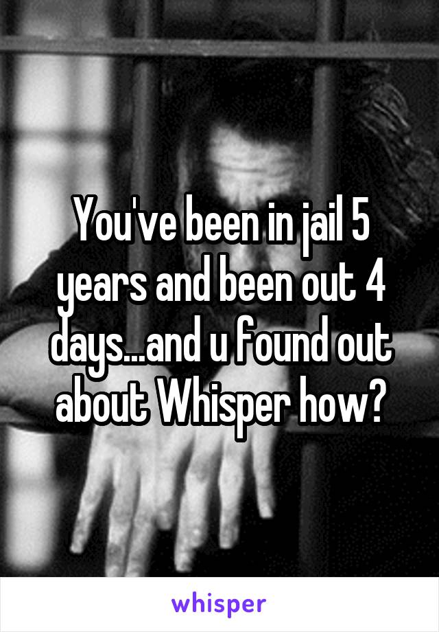 You've been in jail 5 years and been out 4 days...and u found out about Whisper how?