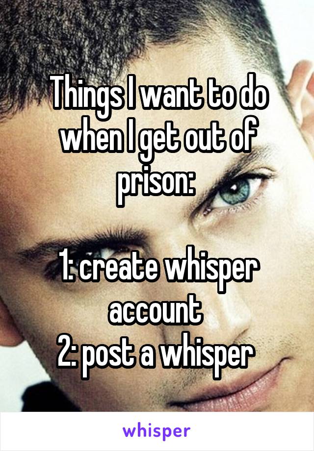 Things I want to do when I get out of prison: 

1: create whisper account 
2: post a whisper 