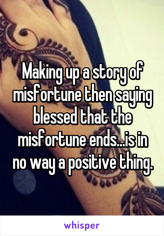 Making up a story of misfortune then saying blessed that the misfortune ends...is in no way a positive thing.