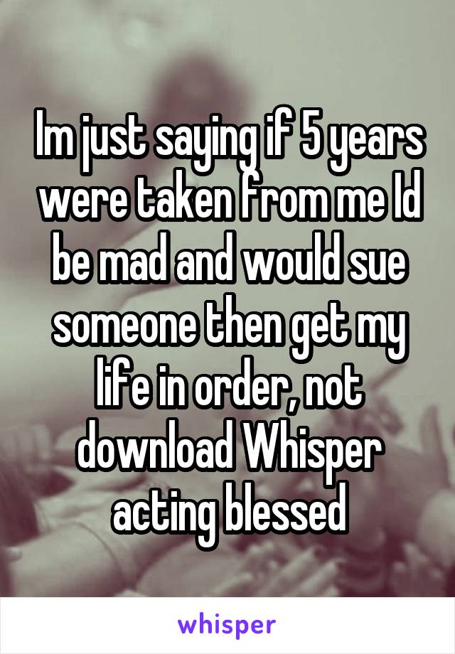 Im just saying if 5 years were taken from me Id be mad and would sue someone then get my life in order, not download Whisper acting blessed