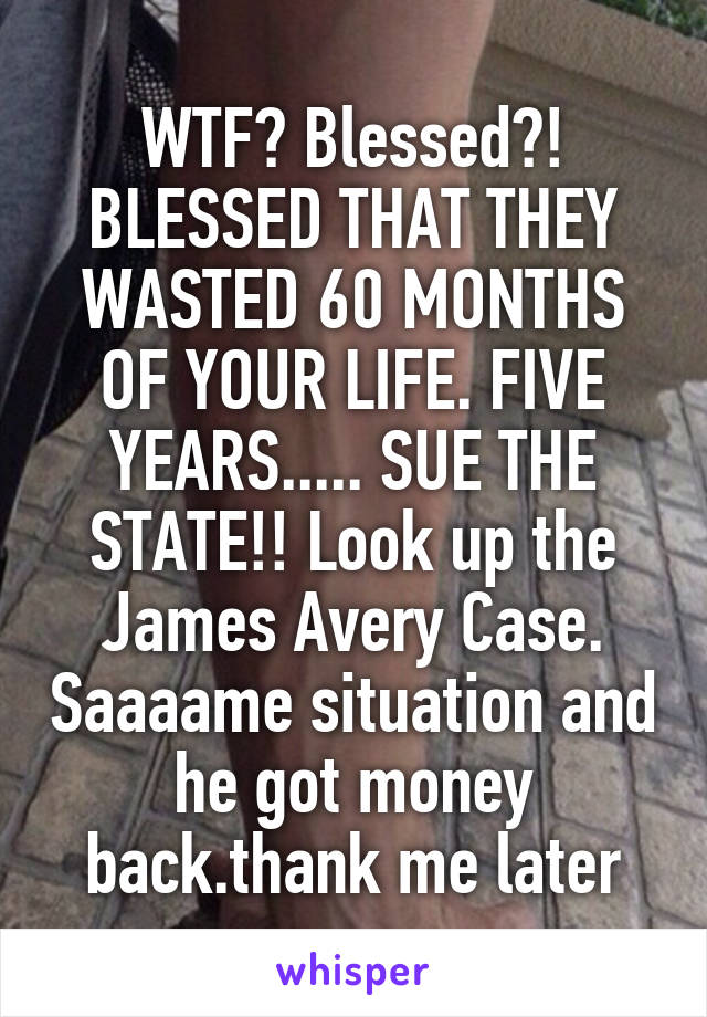 WTF? Blessed?! BLESSED THAT THEY WASTED 60 MONTHS OF YOUR LIFE. FIVE YEARS..... SUE THE STATE!! Look up the James Avery Case. Saaaame situation and he got money back.thank me later