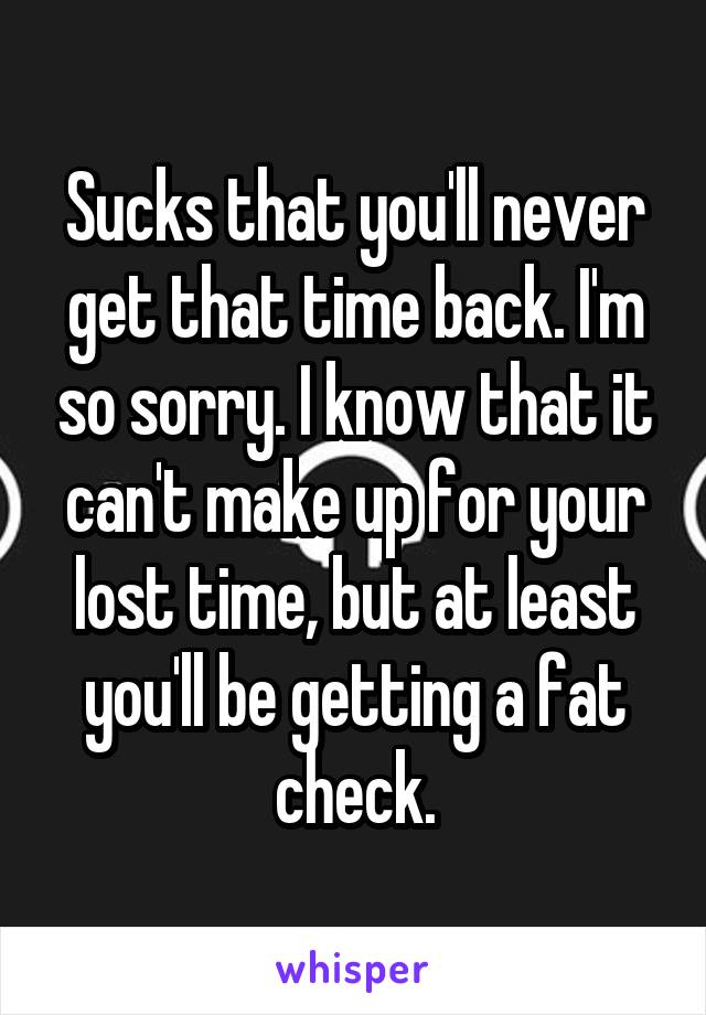 Sucks that you'll never get that time back. I'm so sorry. I know that it can't make up for your lost time, but at least you'll be getting a fat check.