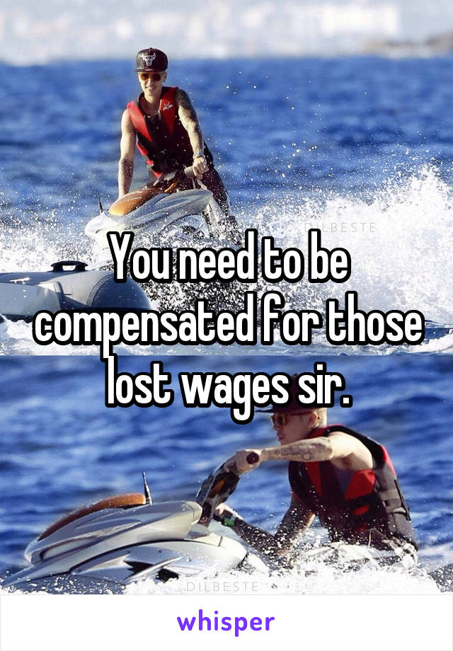 You need to be compensated for those lost wages sir.