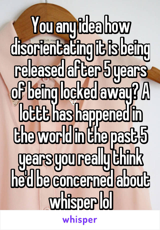 You any idea how disorientating it is being released after 5 years of being locked away? A lottt has happened in the world in the past 5 years you really think he'd be concerned about whisper lol